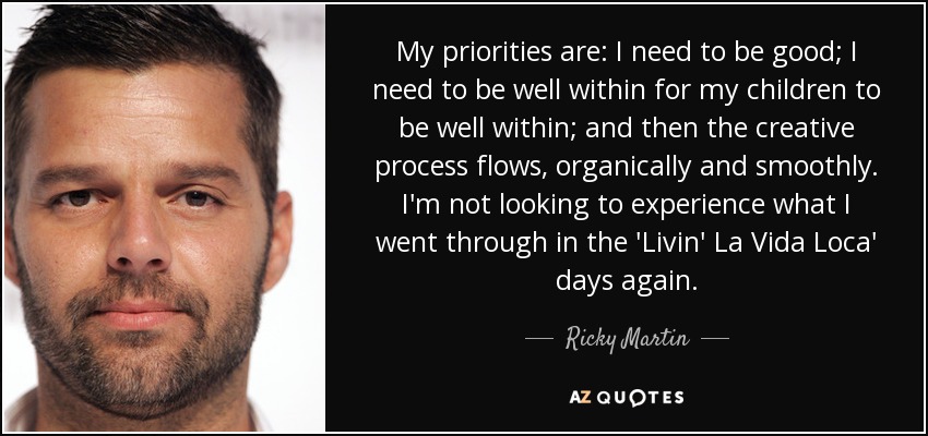 My priorities are: I need to be good; I need to be well within for my children to be well within; and then the creative process flows, organically and smoothly. I'm not looking to experience what I went through in the 'Livin' La Vida Loca' days again. - Ricky Martin