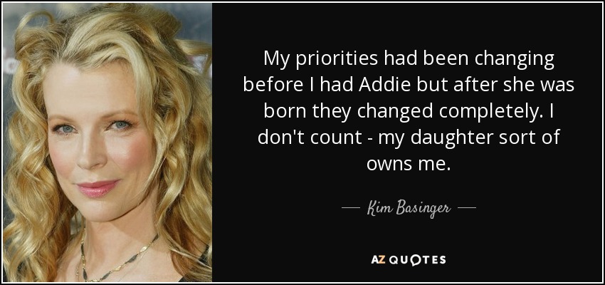 My priorities had been changing before I had Addie but after she was born they changed completely. I don't count - my daughter sort of owns me. - Kim Basinger