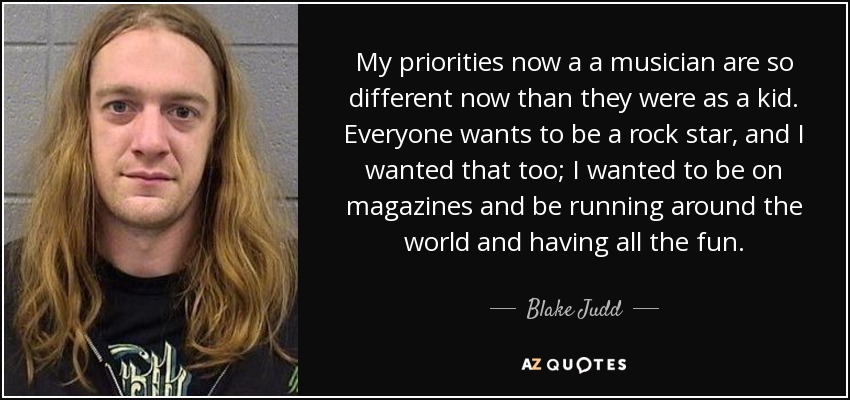 My priorities now a a musician are so different now than they were as a kid. Everyone wants to be a rock star, and I wanted that too; I wanted to be on magazines and be running around the world and having all the fun. - Blake Judd