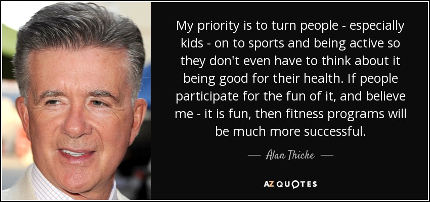 My priority is to turn people - especially kids - on to sports and being active so they don't even have to think about it being good for their health. If people participate for the fun of it, and believe me - it is fun, then fitness programs will be much more successful. - Alan Thicke