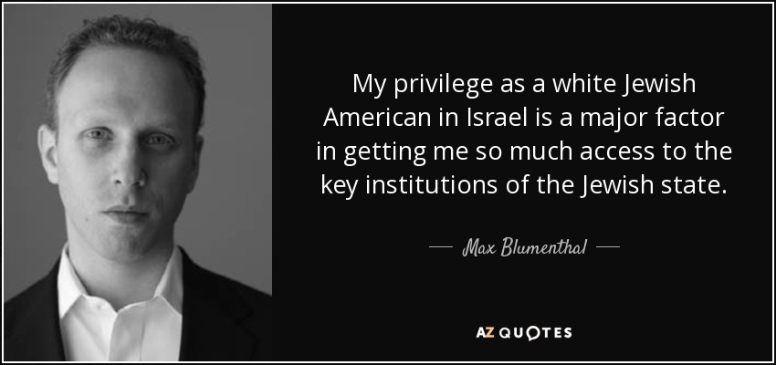My privilege as a white Jewish American in Israel is a major factor in getting me so much access to the key institutions of the Jewish state. - Max Blumenthal
