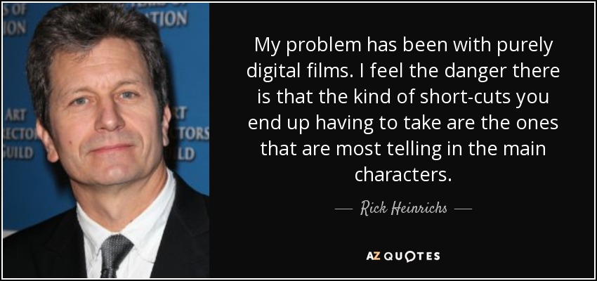 My problem has been with purely digital films. I feel the danger there is that the kind of short-cuts you end up having to take are the ones that are most telling in the main characters. - Rick Heinrichs