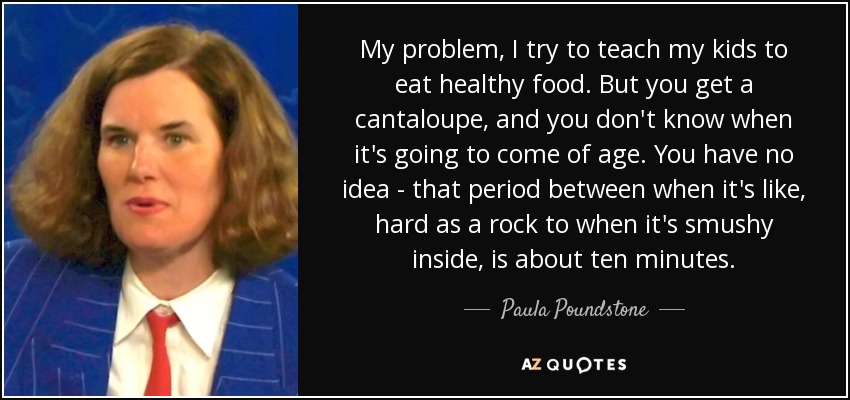 My problem, I try to teach my kids to eat healthy food. But you get a cantaloupe, and you don't know when it's going to come of age. You have no idea - that period between when it's like, hard as a rock to when it's smushy inside, is about ten minutes. - Paula Poundstone