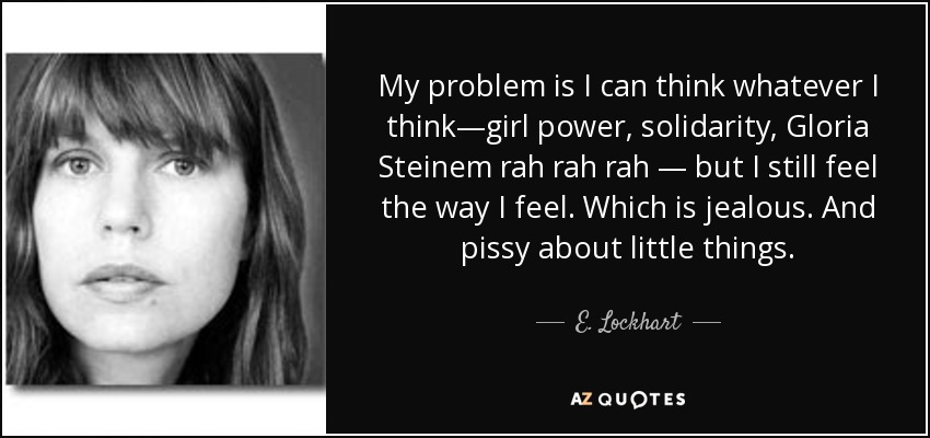 My problem is I can think whatever I think—girl power, solidarity, Gloria Steinem rah rah rah — but I still feel the way I feel. Which is jealous. And pissy about little things. - E. Lockhart