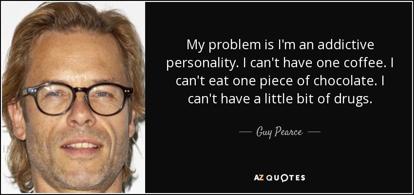 My problem is I'm an addictive personality. I can't have one coffee. I can't eat one piece of chocolate. I can't have a little bit of drugs. - Guy Pearce