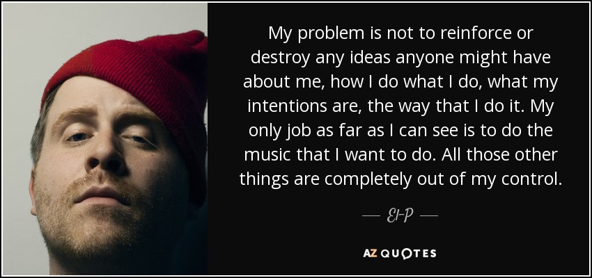 My problem is not to reinforce or destroy any ideas anyone might have about me, how I do what I do, what my intentions are, the way that I do it. My only job as far as I can see is to do the music that I want to do. All those other things are completely out of my control. - El-P