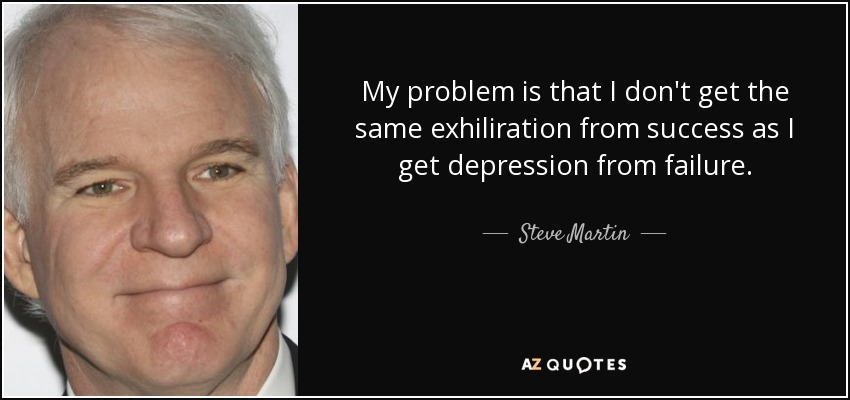 My problem is that I don't get the same exhiliration from success as I get depression from failure. - Steve Martin
