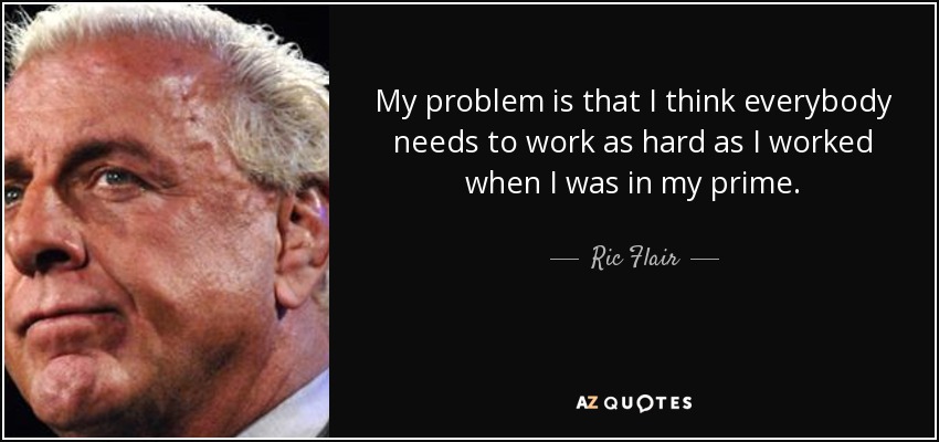 My problem is that I think everybody needs to work as hard as I worked when I was in my prime. - Ric Flair