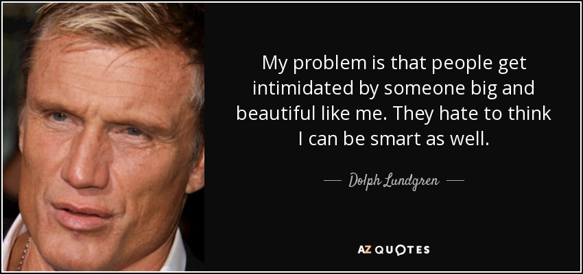 My problem is that people get intimidated by someone big and beautiful like me. They hate to think I can be smart as well. - Dolph Lundgren