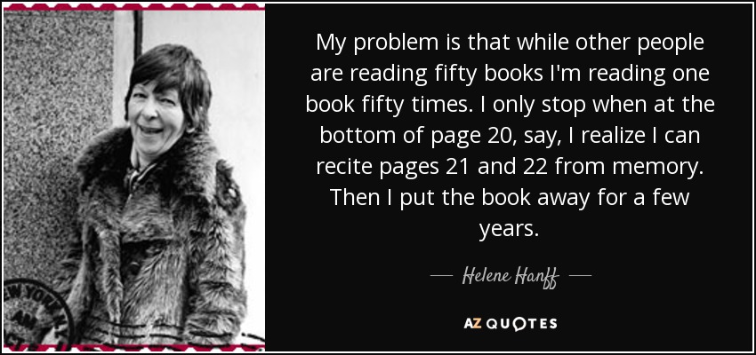 My problem is that while other people are reading fifty books I'm reading one book fifty times. I only stop when at the bottom of page 20, say, I realize I can recite pages 21 and 22 from memory. Then I put the book away for a few years. - Helene Hanff