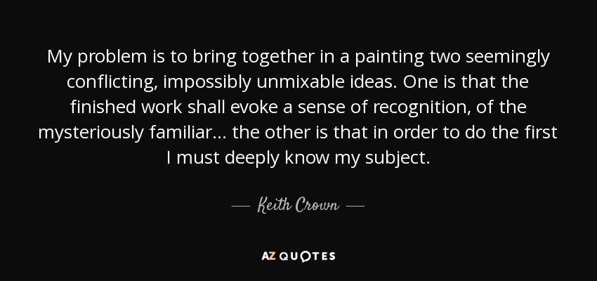 My problem is to bring together in a painting two seemingly conflicting, impossibly unmixable ideas. One is that the finished work shall evoke a sense of recognition, of the mysteriously familiar... the other is that in order to do the first I must deeply know my subject. - Keith Crown