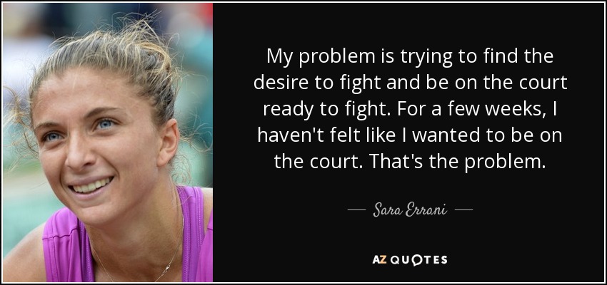 My problem is trying to find the desire to fight and be on the court ready to fight. For a few weeks, I haven't felt like I wanted to be on the court. That's the problem. - Sara Errani