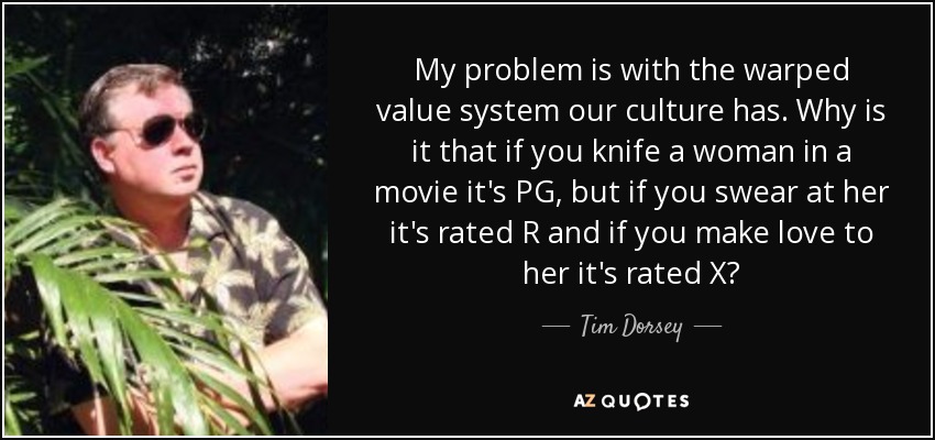 My problem is with the warped value system our culture has. Why is it that if you knife a woman in a movie it's PG, but if you swear at her it's rated R and if you make love to her it's rated X? - Tim Dorsey