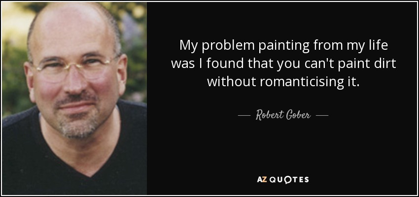My problem painting from my life was I found that you can't paint dirt without romanticising it. - Robert Gober