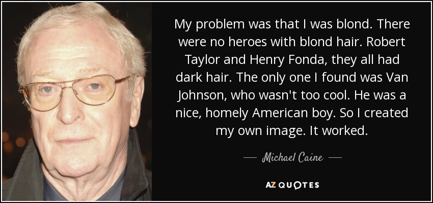 My problem was that I was blond. There were no heroes with blond hair. Robert Taylor and Henry Fonda, they all had dark hair. The only one I found was Van Johnson, who wasn't too cool. He was a nice, homely American boy. So I created my own image. It worked. - Michael Caine