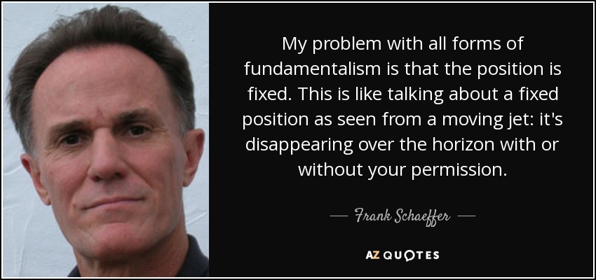 My problem with all forms of fundamentalism is that the position is fixed. This is like talking about a fixed position as seen from a moving jet: it's disappearing over the horizon with or without your permission. - Frank Schaeffer