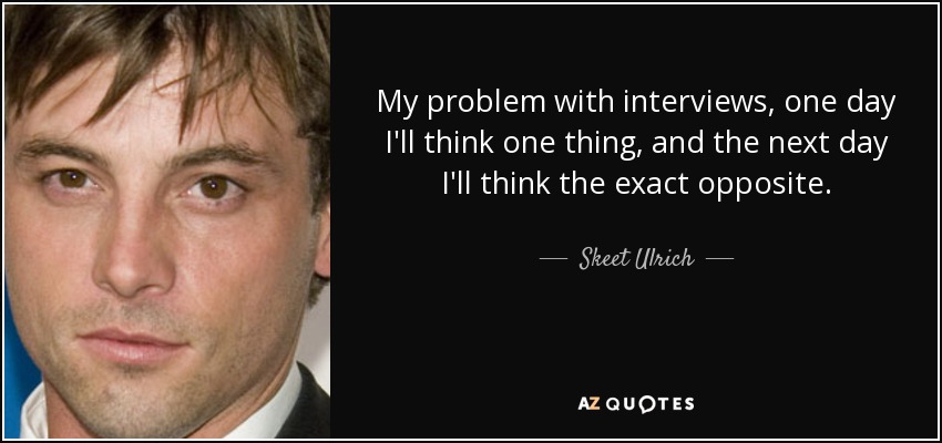 My problem with interviews, one day I'll think one thing, and the next day I'll think the exact opposite. - Skeet Ulrich