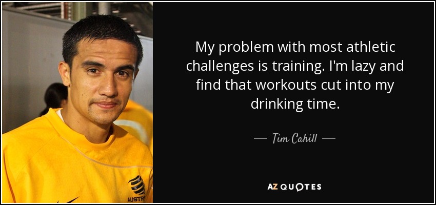 My problem with most athletic challenges is training. I'm lazy and find that workouts cut into my drinking time. - Tim Cahill
