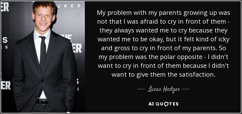 My problem with my parents growing up was not that I was afraid to cry in front of them - they always wanted me to cry because they wanted me to be okay, but it felt kind of icky and gross to cry in front of my parents. So my problem was the polar opposite - I didn't want to cry in front of them because I didn't want to give them the satisfaction. - Lucas Hedges