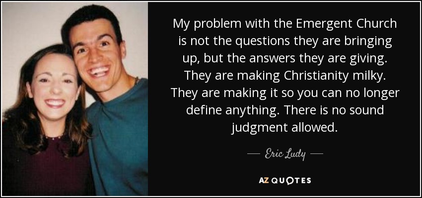 My problem with the Emergent Church is not the questions they are bringing up, but the answers they are giving. They are making Christianity milky. They are making it so you can no longer define anything. There is no sound judgment allowed. - Eric Ludy