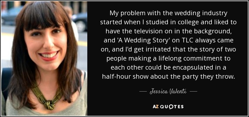 My problem with the wedding industry started when I studied in college and liked to have the television on in the background, and 'A Wedding Story' on TLC always came on, and I'd get irritated that the story of two people making a lifelong commitment to each other could be encapsulated in a half-hour show about the party they throw. - Jessica Valenti