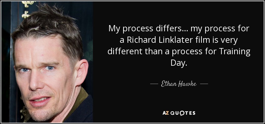 My process differs... my process for a Richard Linklater film is very different than a process for Training Day. - Ethan Hawke
