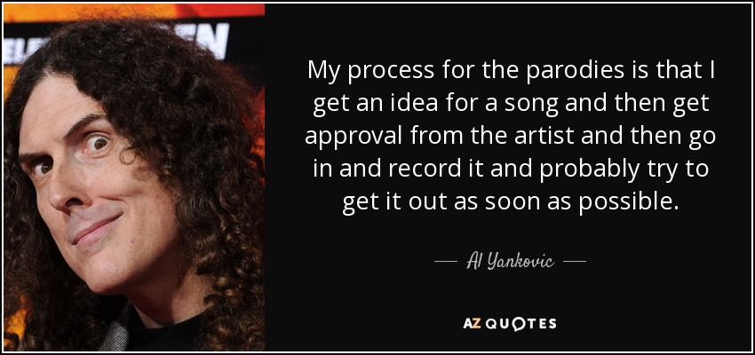 My process for the parodies is that I get an idea for a song and then get approval from the artist and then go in and record it and probably try to get it out as soon as possible. - Al Yankovic