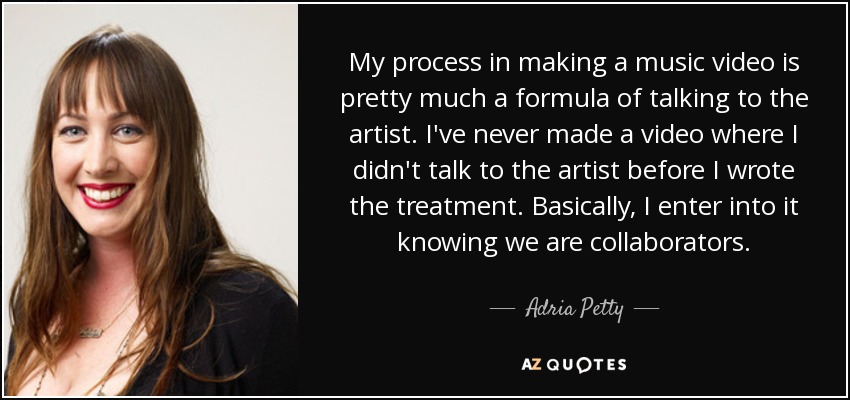 My process in making a music video is pretty much a formula of talking to the artist. I've never made a video where I didn't talk to the artist before I wrote the treatment. Basically, I enter into it knowing we are collaborators. - Adria Petty