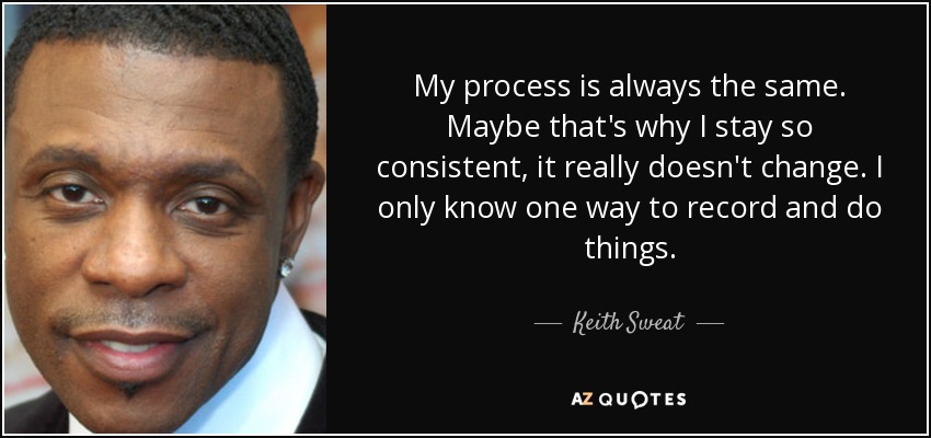 My process is always the same. Maybe that's why I stay so consistent, it really doesn't change. I only know one way to record and do things. - Keith Sweat