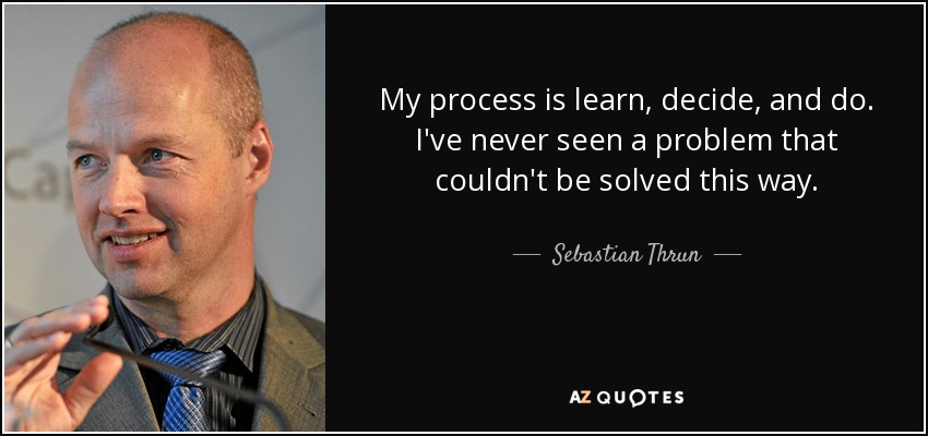 My process is learn, decide, and do. I've never seen a problem that couldn't be solved this way. - Sebastian Thrun