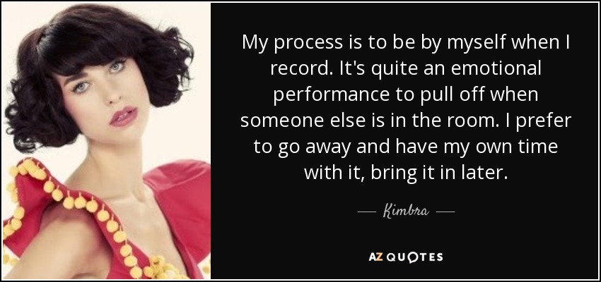 My process is to be by myself when I record. It's quite an emotional performance to pull off when someone else is in the room. I prefer to go away and have my own time with it, bring it in later. - Kimbra