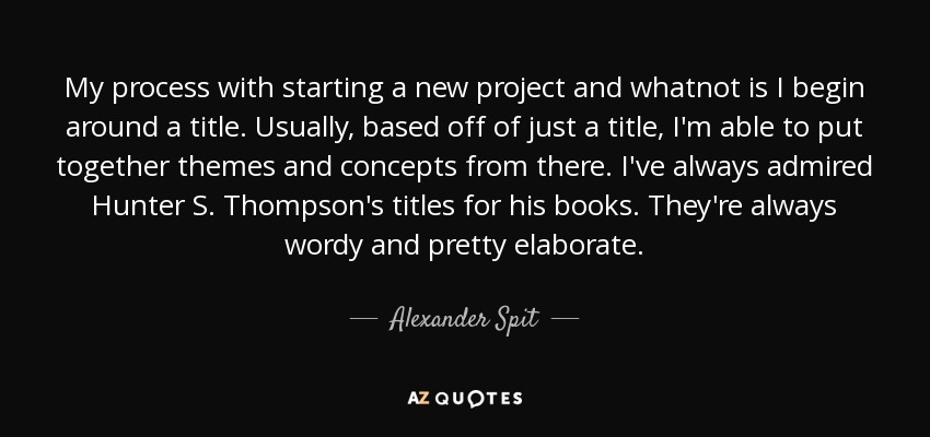 My process with starting a new project and whatnot is I begin around a title. Usually, based off of just a title, I'm able to put together themes and concepts from there. I've always admired Hunter S. Thompson's titles for his books. They're always wordy and pretty elaborate. - Alexander Spit