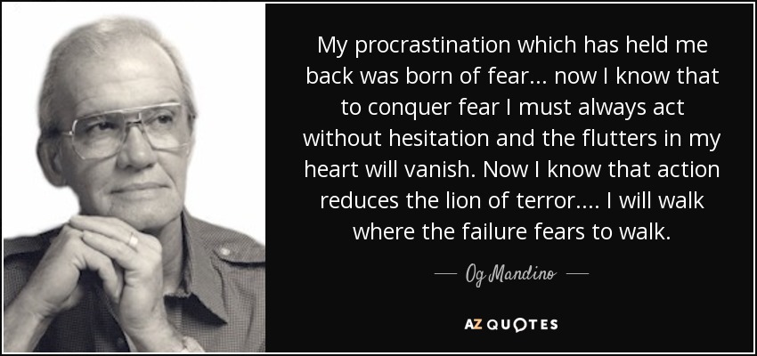 My procrastination which has held me back was born of fear ... now I know that to conquer fear I must always act without hesitation and the flutters in my heart will vanish. Now I know that action reduces the lion of terror.... I will walk where the failure fears to walk. - Og Mandino