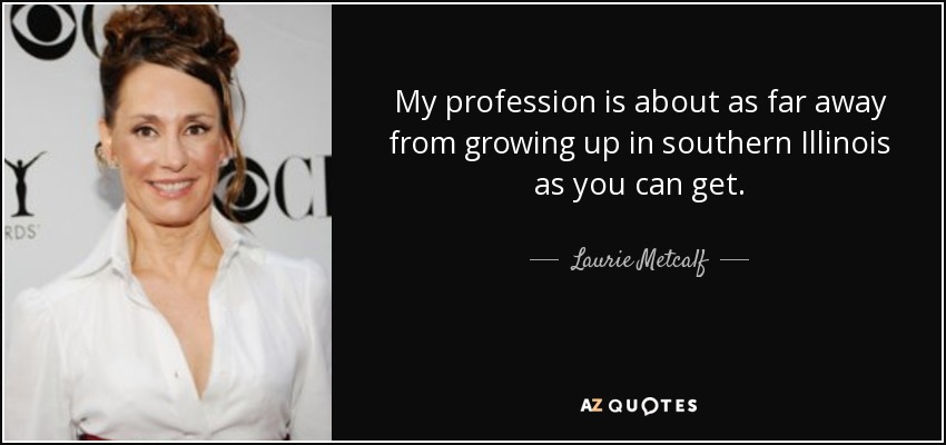 My profession is about as far away from growing up in southern Illinois as you can get. - Laurie Metcalf
