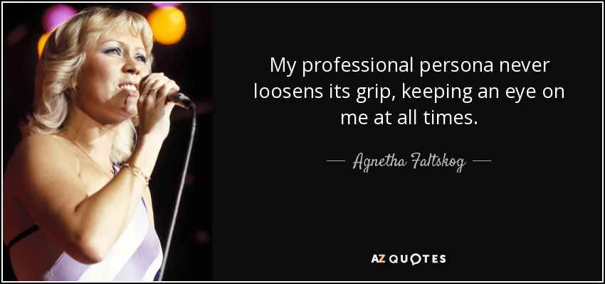 My professional persona never loosens its grip, keeping an eye on me at all times. - Agnetha Faltskog