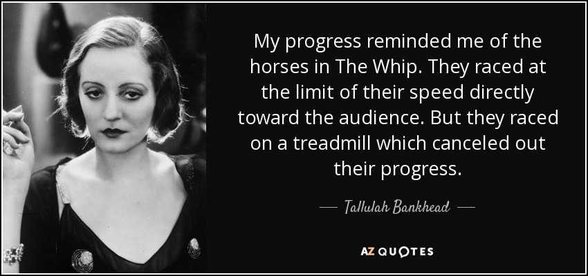 My progress reminded me of the horses in The Whip. They raced at the limit of their speed directly toward the audience. But they raced on a treadmill which canceled out their progress. - Tallulah Bankhead