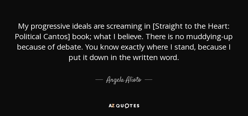 My progressive ideals are screaming in [Straight to the Heart: Political Cantos] book; what I believe. There is no muddying-up because of debate. You know exactly where I stand, because I put it down in the written word. - Angela Alioto