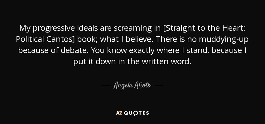 My progressive ideals are screaming in [Straight to the Heart: Political Cantos] book; what I believe. There is no muddying-up because of debate. You know exactly where I stand, because I put it down in the written word. - Angela Alioto
