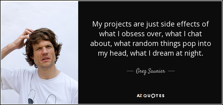 My projects are just side effects of what I obsess over, what I chat about, what random things pop into my head, what I dream at night. - Greg Saunier