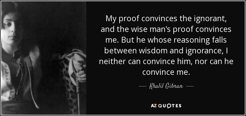 My proof convinces the ignorant, and the wise man's proof convinces me. But he whose reasoning falls between wisdom and ignorance, I neither can convince him, nor can he convince me. - Khalil Gibran