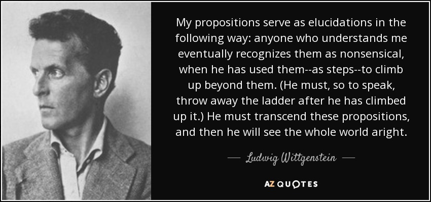 My propositions serve as elucidations in the following way: anyone who understands me eventually recognizes them as nonsensical, when he has used them--as steps--to climb up beyond them. (He must, so to speak, throw away the ladder after he has climbed up it.) He must transcend these propositions, and then he will see the whole world aright. - Ludwig Wittgenstein