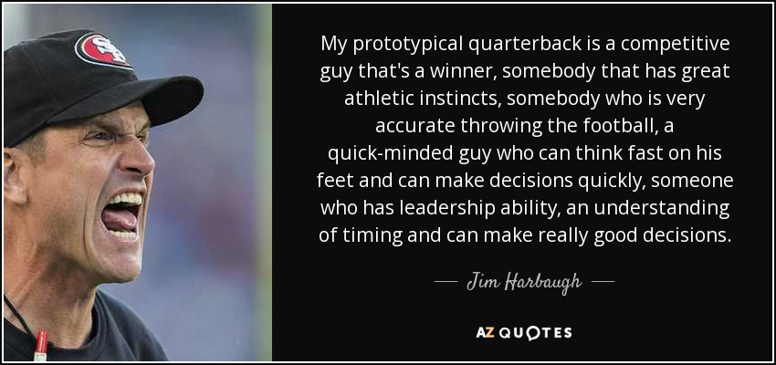 My prototypical quarterback is a competitive guy that's a winner, somebody that has great athletic instincts, somebody who is very accurate throwing the football, a quick-minded guy who can think fast on his feet and can make decisions quickly, someone who has leadership ability, an understanding of timing and can make really good decisions. - Jim Harbaugh