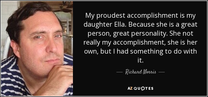 My proudest accomplishment is my daughter Ella. Because she is a great person, great personality. She not really my accomplishment, she is her own, but I had something to do with it. - Richard Norris