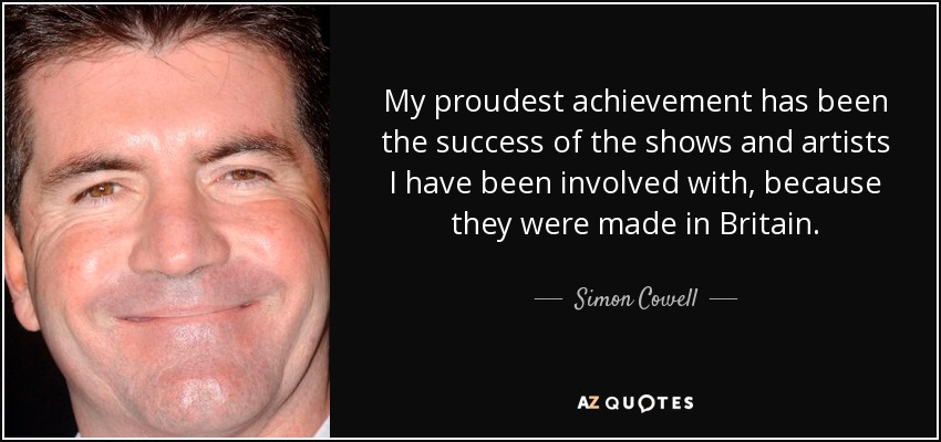 My proudest achievement has been the success of the shows and artists I have been involved with, because they were made in Britain. - Simon Cowell