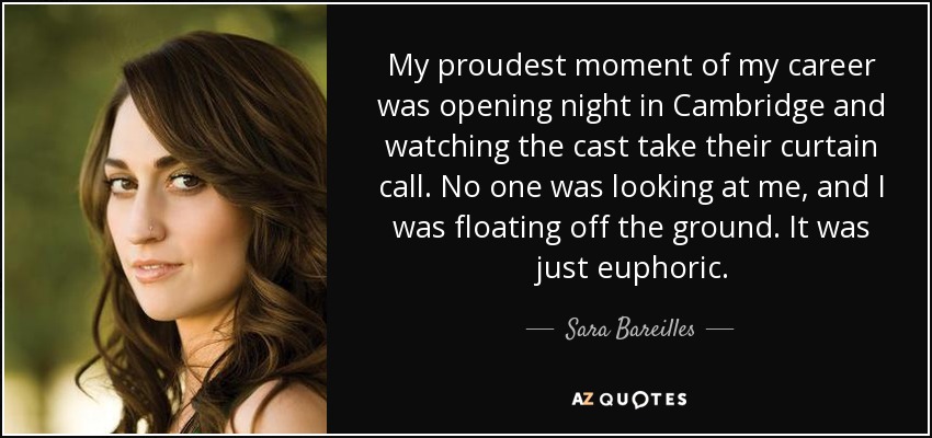 My proudest moment of my career was opening night in Cambridge and watching the cast take their curtain call. No one was looking at me, and I was floating off the ground. It was just euphoric. - Sara Bareilles