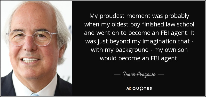 My proudest moment was probably when my oldest boy finished law school and went on to become an FBI agent. It was just beyond my imagination that - with my background - my own son would become an FBI agent. - Frank Abagnale