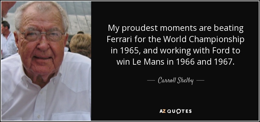 My proudest moments are beating Ferrari for the World Championship in 1965, and working with Ford to win Le Mans in 1966 and 1967. - Carroll Shelby