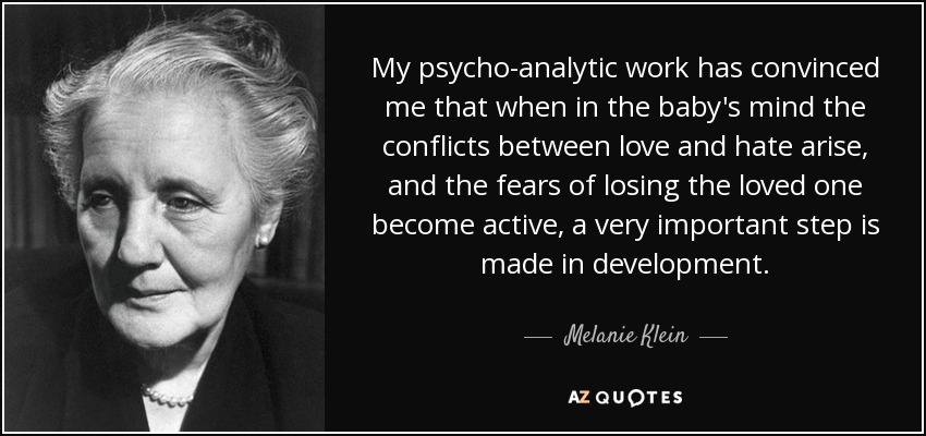 My psycho-analytic work has convinced me that when in the baby's mind the conflicts between love and hate arise, and the fears of losing the loved one become active, a very important step is made in development. - Melanie Klein