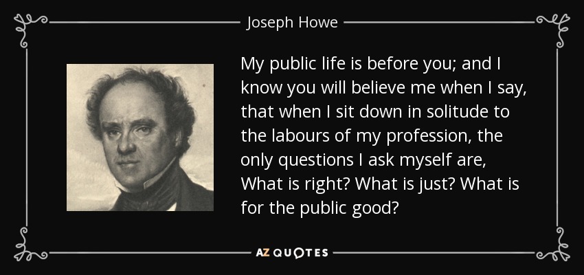 My public life is before you; and I know you will believe me when I say, that when I sit down in solitude to the labours of my profession, the only questions I ask myself are, What is right? What is just? What is for the public good? - Joseph Howe