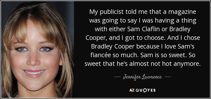 My publicist told me that a magazine was going to say I was having a thing with either Sam Claflin or Bradley Cooper, and I got to choose. And I chose Bradley Cooper because I love Sam's fiancée so much. Sam is so sweet. So sweet that he's almost not hot anymore. - Jennifer Lawrence